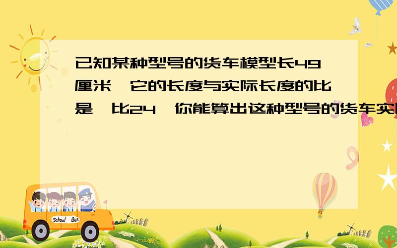 已知某种型号的货车模型长49厘米,它的长度与实际长度的比是一比24,你能算出这种型号的货车实际长度是