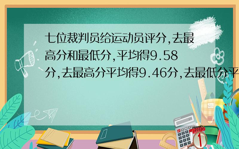 七位裁判员给运动员评分,去最高分和最低分,平均得9.58分,去最高分平均得9.46分,去最低分平均得9.这名运动员的最高分和最低分各是多少?