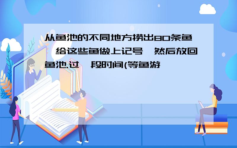 从鱼池的不同地方捞出80条鱼,给这些鱼做上记号,然后放回鱼池.过一段时间(等鱼游