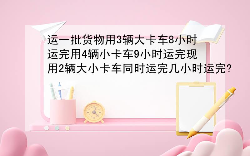 运一批货物用3辆大卡车8小时运完用4辆小卡车9小时运完现用2辆大小卡车同时运完几小时运完?