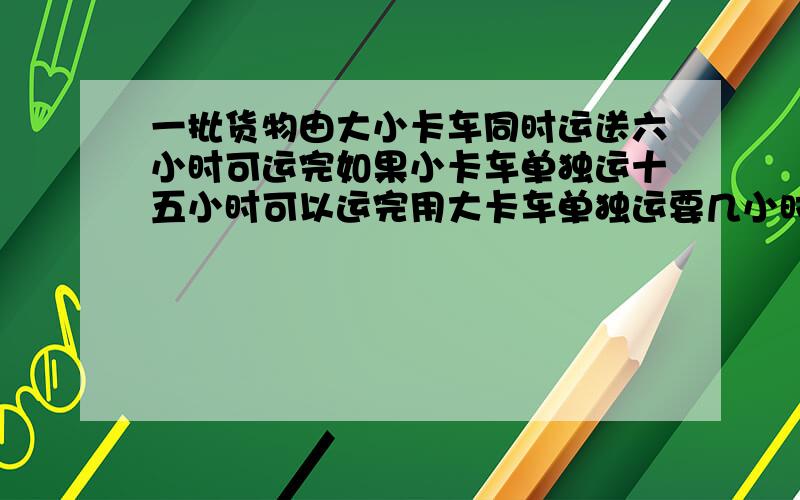 一批货物由大小卡车同时运送六小时可运完如果小卡车单独运十五小时可以运完用大卡车单独运要几小时运完