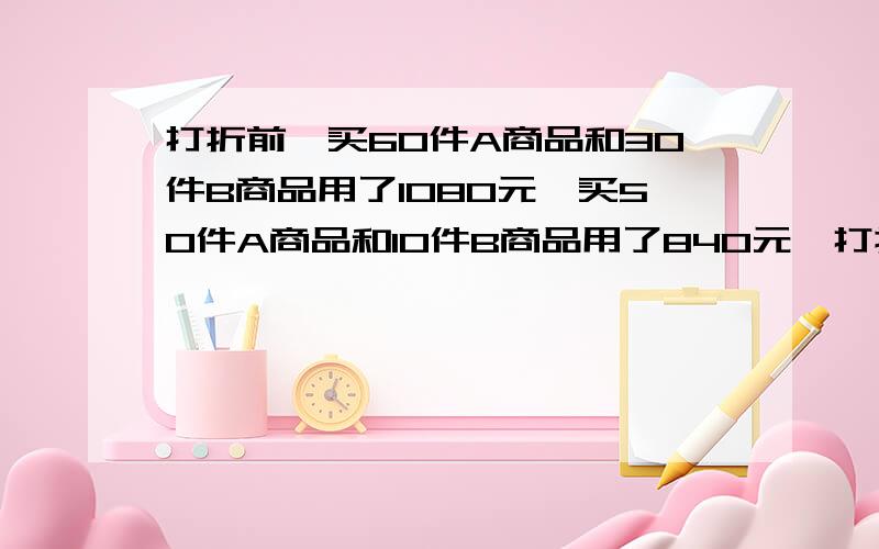 打折前,买60件A商品和30件B商品用了1080元,买50件A商品和10件B商品用了840元,打折后,买500件A商品和500件B商品用了9600元,比不打折少花多少钱?