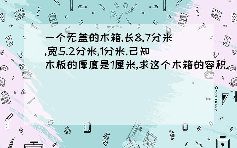 一个无盖的木箱,长8.7分米,宽5.2分米,1分米.已知木板的厚度是1厘米,求这个木箱的容积.