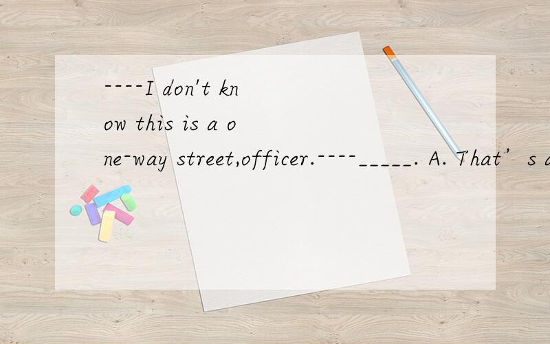 ----I don't know this is a one-way street,officer.----_____. A. That’s all right      B. I don’t believe you C. How dare you say that    D. sorry. but that’s no excuse one-way street如何理解, 答案选什么?