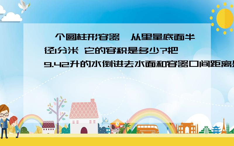 一个圆柱形容器,从里量底面半径1分米 它的容积是多少?把9.42升的水倒进去水面和容器口间距离是?最好在今天8点30前