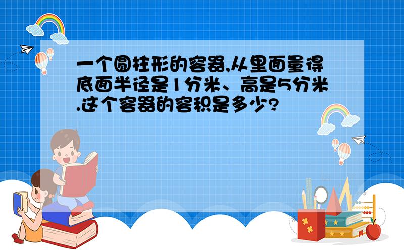 一个圆柱形的容器,从里面量得底面半径是1分米、高是5分米.这个容器的容积是多少?