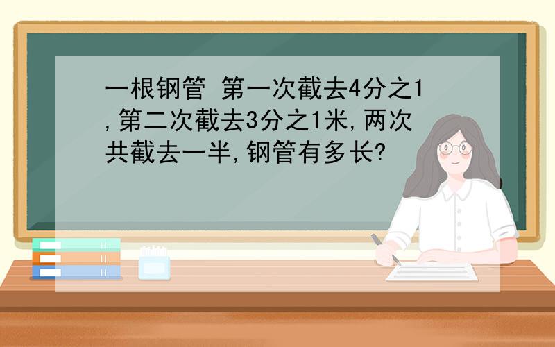 一根钢管 第一次截去4分之1,第二次截去3分之1米,两次共截去一半,钢管有多长?