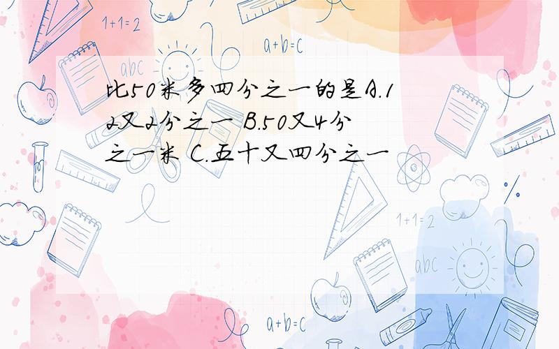 比50米多四分之一的是A.12又2分之一 B.50又4分之一米 C.五十又四分之一