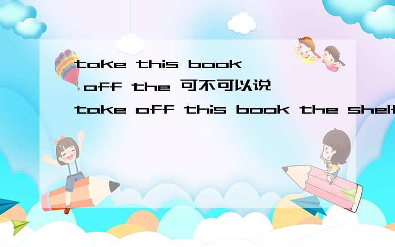 take this book off the 可不可以说take off this book the shelf