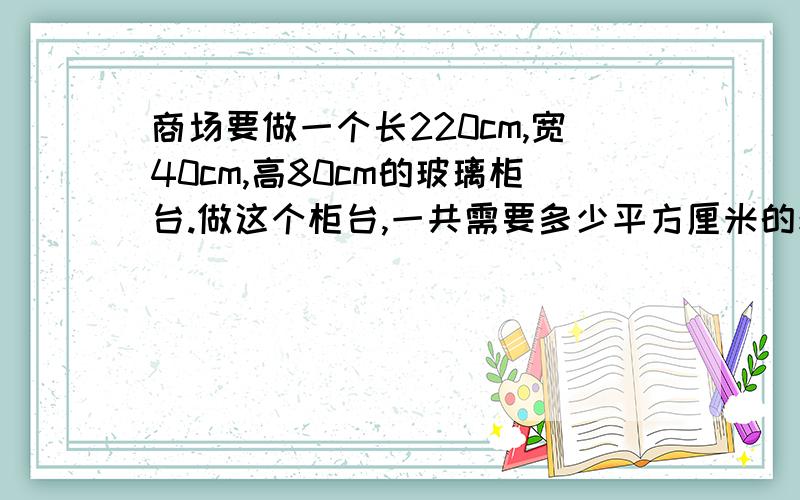 商场要做一个长220cm,宽40cm,高80cm的玻璃柜台.做这个柜台,一共需要多少平方厘米的玻璃