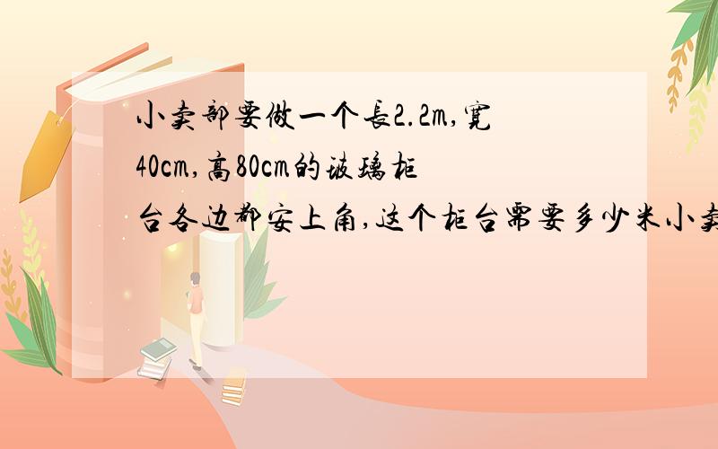 小卖部要做一个长2.2m,宽40cm,高80cm的玻璃柜台各边都安上角,这个柜台需要多少米小卖部要做一个长2.2m,宽40cm,高80cm的玻璃柜台各边都安上角,这个柜台需要多少米?米为单位 一道长方体 算式要