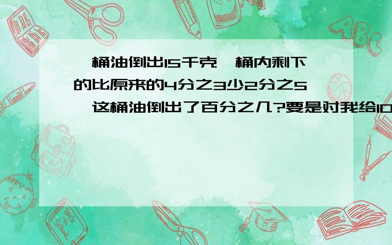 一桶油倒出15千克,桶内剩下的比原来的4分之3少2分之5,这桶油倒出了百分之几?要是对我给100分,