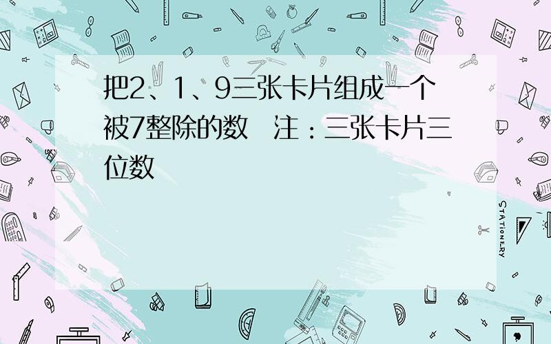 把2、1、9三张卡片组成一个被7整除的数　注：三张卡片三位数