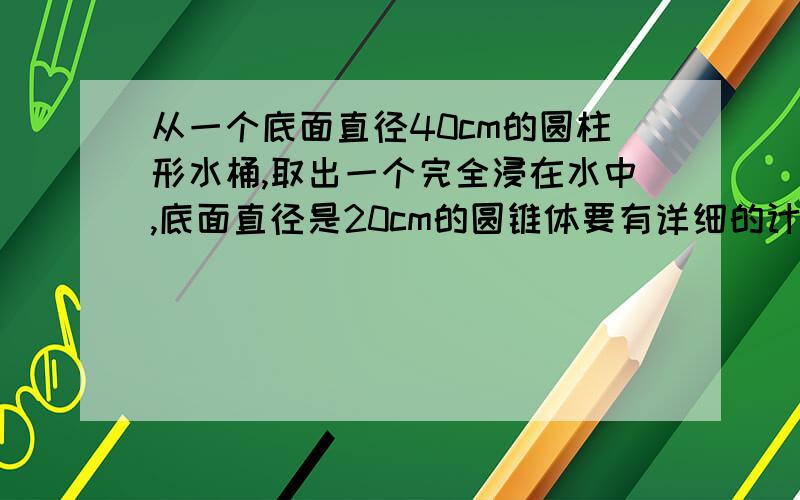 从一个底面直径40cm的圆柱形水桶,取出一个完全浸在水中,底面直径是20cm的圆锥体要有详细的计算过程从一个底面直径40cm的圆柱形水桶，取出一个完全浸在水中，底面直径是20cm的圆锥体后，