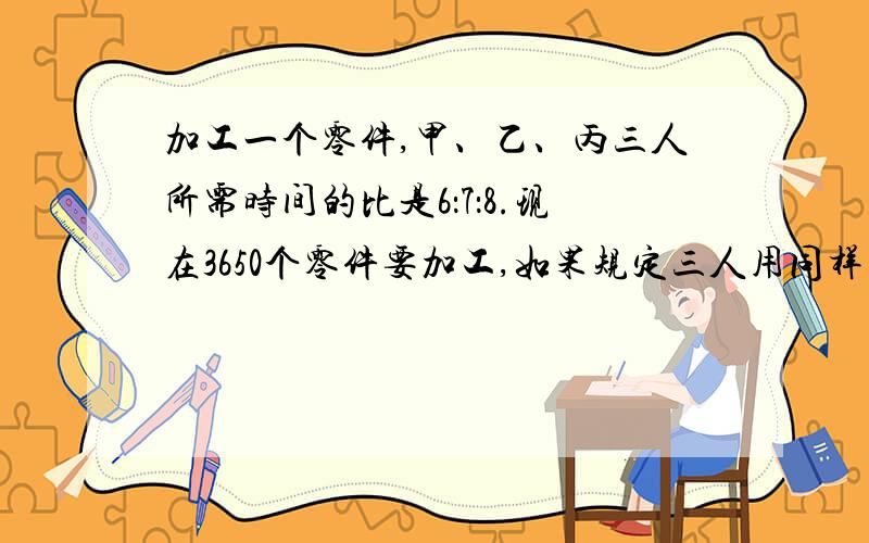 加工一个零件,甲、乙、丙三人所需时间的比是6：7：8.现在3650个零件要加工,如果规定三人用同样的时间完各应加工几个