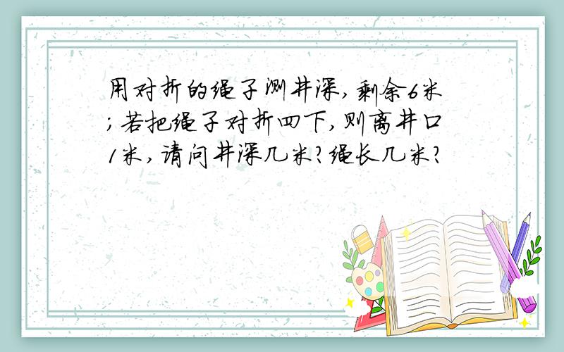 用对折的绳子测井深,剩余6米；若把绳子对折四下,则离井口1米,请问井深几米?绳长几米?