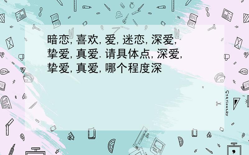 暗恋,喜欢,爱,迷恋,深爱,挚爱,真爱.请具体点,深爱,挚爱,真爱,哪个程度深