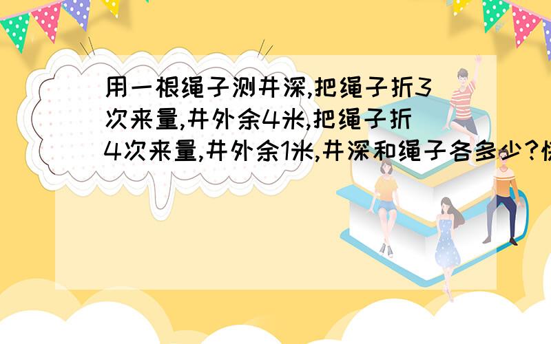 用一根绳子测井深,把绳子折3次来量,井外余4米,把绳子折4次来量,井外余1米,井深和绳子各多少?快来做!我要急用,谁做出了,我给他奖赏哦!