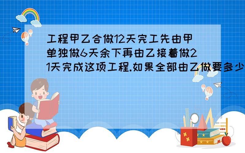 工程甲乙合做12天完工先由甲单独做6天余下再由乙接着做21天完成这项工程.如果全部由乙做要多少天?