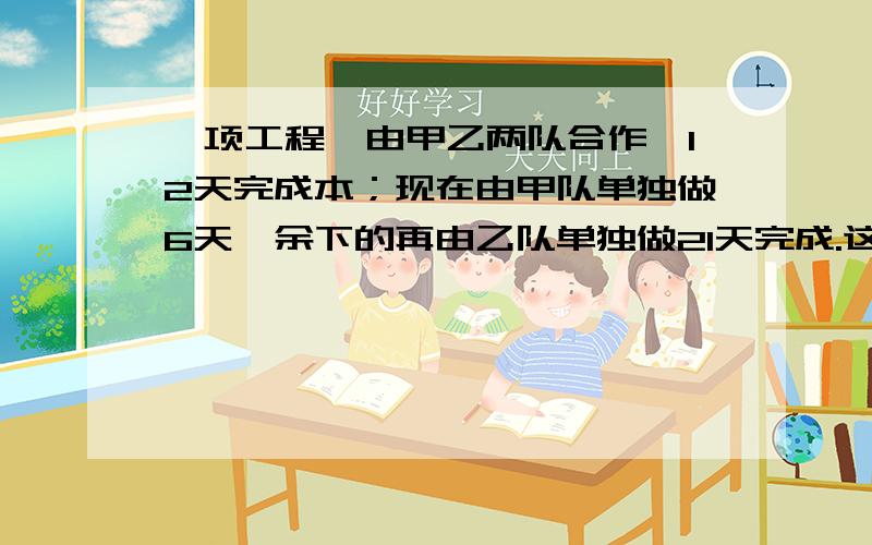 一项工程,由甲乙两队合作,12天完成本；现在由甲队单独做6天,余下的再由乙队单独做21天完成.这项工程如果由两队单独做,各要几天完成