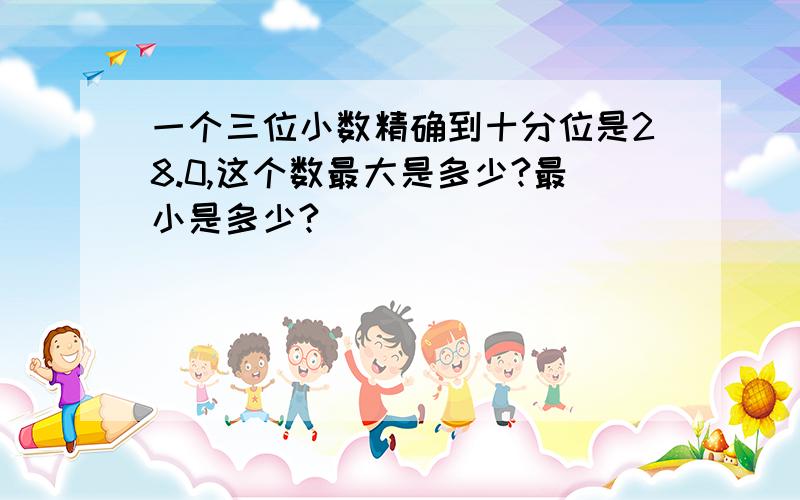 一个三位小数精确到十分位是28.0,这个数最大是多少?最小是多少?