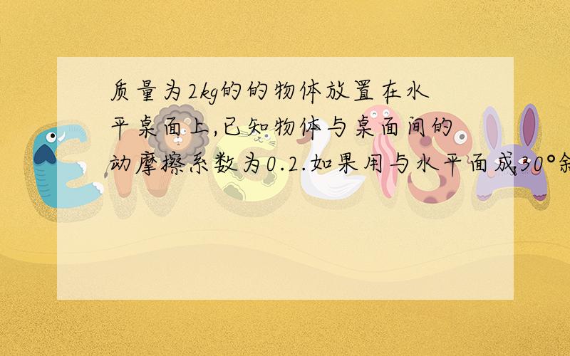 质量为2kg的的物体放置在水平桌面上,已知物体与桌面间的动摩擦系数为0.2.如果用与水平面成30°斜向上的力F去拉物体,使物体沿水平面匀速运动,则拉力的大小.20（5倍根号3-1）我怎么算出 —