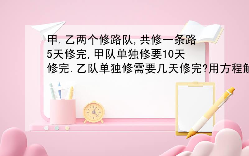 甲.乙两个修路队,共修一条路5天修完,甲队单独修要10天修完.乙队单独修需要几天修完?用方程解.