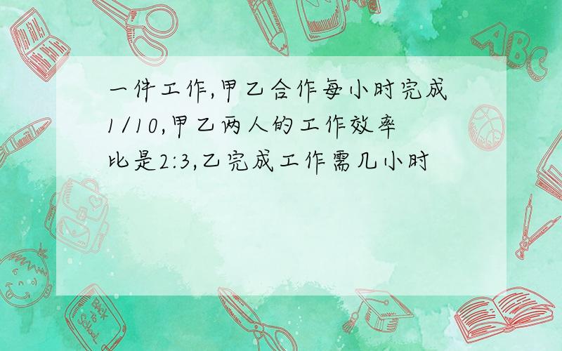 一件工作,甲乙合作每小时完成1/10,甲乙两人的工作效率比是2:3,乙完成工作需几小时