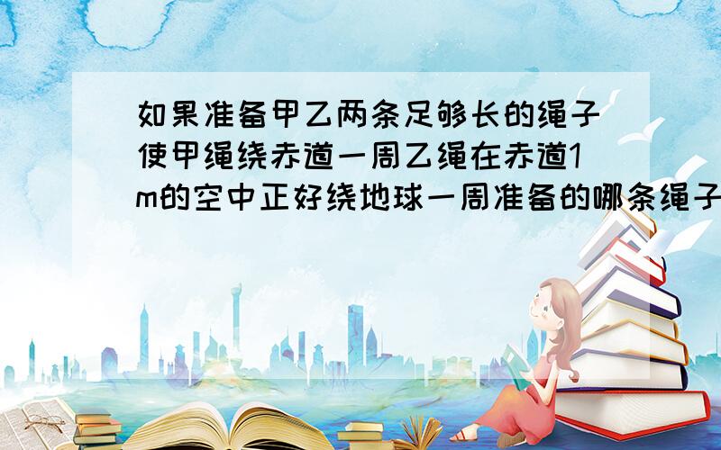 如果准备甲乙两条足够长的绳子使甲绳绕赤道一周乙绳在赤道1m的空中正好绕地球一周准备的哪条绳子长?长多少