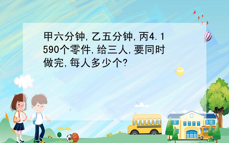 甲六分钟,乙五分钟,丙4.1590个零件,给三人,要同时做完,每人多少个?