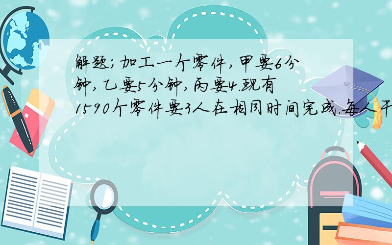 解题；加工一个零件,甲要6分钟,乙要5分钟,丙要4.现有1590个零件要3人在相同时间完成.每人干几请用算术法解答