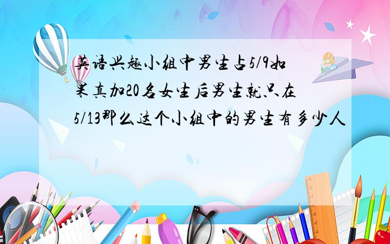 英语兴趣小组中男生占5/9如果真加20名女生后男生就只在5/13那么这个小组中的男生有多少人