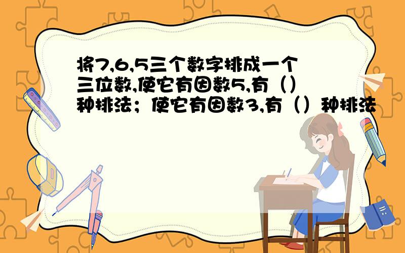 将7,6,5三个数字排成一个三位数,使它有因数5,有（）种排法；使它有因数3,有（）种排法