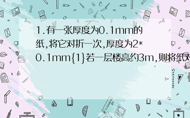 1.有一张厚度为0.1mm的纸,将它对折一次,厚度为2*0.1mm{1}若一层楼高约3m,则将纸对折20次后有多少层高?{2}上海世贸大厦高42.5米,问要折多少次就能接近这个高度?{1}小题保留整数讲清楚点