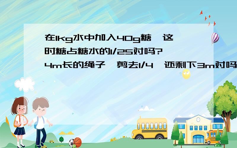 在1kg水中加入40g糖,这时糖占糖水的1/25对吗? 4m长的绳子,剪去1/4,还剩下3m对吗还有20kg减少1/10,结果还是20kg对吗         一个数（不为0）除以真分数,商一定大于这个数