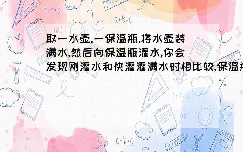 取一水壶.一保温瓶,将水壶装满水,然后向保温瓶灌水,你会发现刚灌水和快灌灌满水时相比较,保温瓶发出声音不同,你知道其中的奥秘吗?并请你举出日常生活中应用该结论的事列