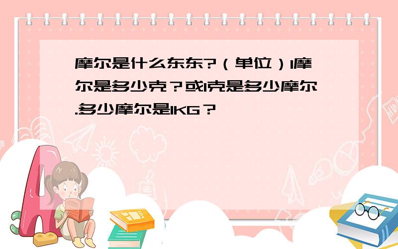 摩尔是什么东东?（单位）1摩尔是多少克？或1克是多少摩尔.多少摩尔是1KG？