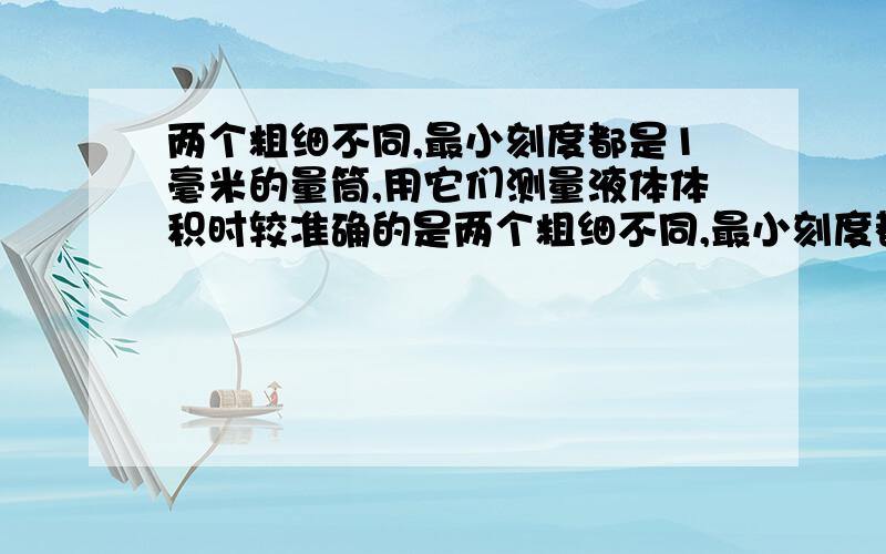 两个粗细不同,最小刻度都是1毫米的量筒,用它们测量液体体积时较准确的是两个粗细不同,最小刻度都是1毫升的量筒,测量液体体积时,比较准确的是A粗量筒 B细量筒 C一样准确 D无法判断