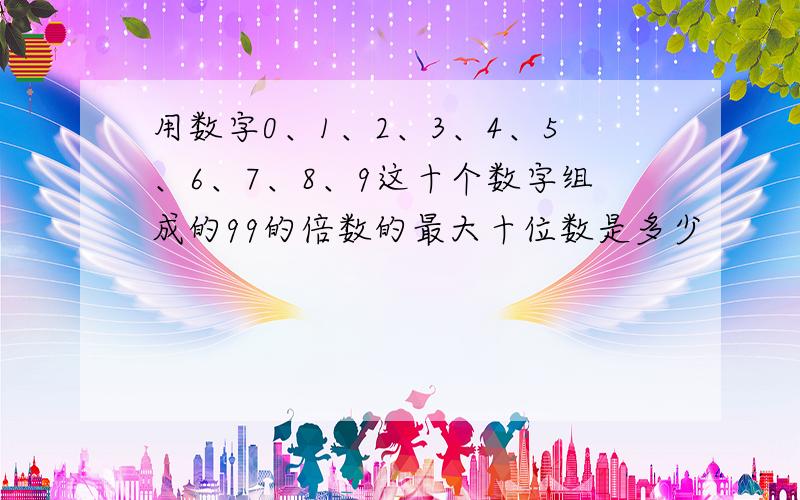 用数字0、1、2、3、4、5、6、7、8、9这十个数字组成的99的倍数的最大十位数是多少