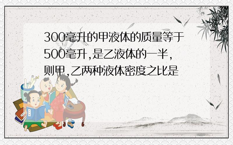 300毫升的甲液体的质量等于500毫升,是乙液体的一半,则甲,乙两种液体密度之比是