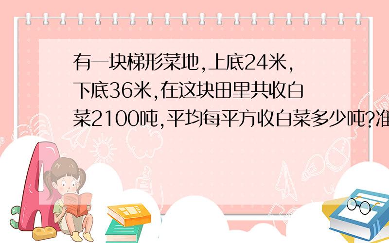 有一块梯形菜地,上底24米,下底36米,在这块田里共收白菜2100吨,平均每平方收白菜多少吨?准确!