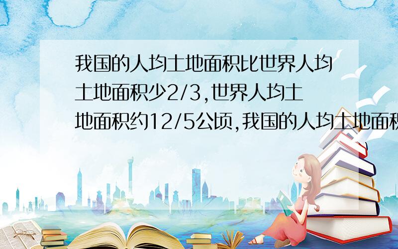 我国的人均土地面积比世界人均土地面积少2/3,世界人均土地面积约12/5公顷,我国的人均土地面积约多少公顷?