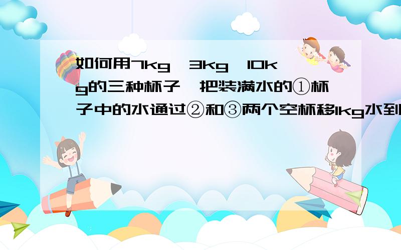 如何用7kg、3kg、10kg的三种杯子,把装满水的①杯子中的水通过②和③两个空杯移1kg水到③中,怎样移?