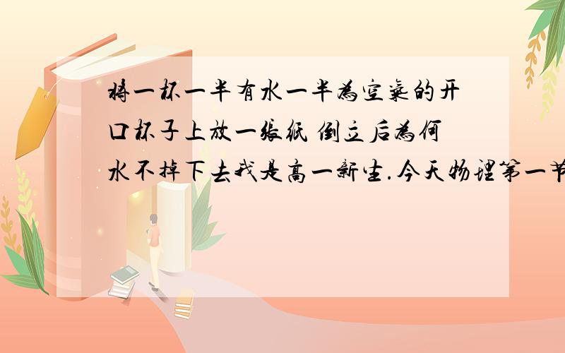 将一杯一半有水一半为空气的开口杯子上放一张纸 倒立后为何水不掉下去我是高一新生.今天物理第一节课老师给我们做了两个实验.第一个就是平常经常见到的：在一杯灌满水的杯子上盖一