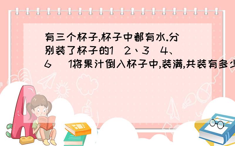 有三个杯子,杯子中都有水.分别装了杯子的1\2丶3\4、6 \1将果汁倒入杯子中,装满,共装有多少果汁?装的水多还是果汁多?为什么