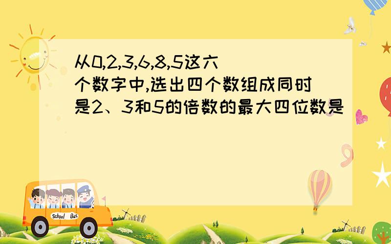 从0,2,3,6,8,5这六个数字中,选出四个数组成同时是2、3和5的倍数的最大四位数是（ ）