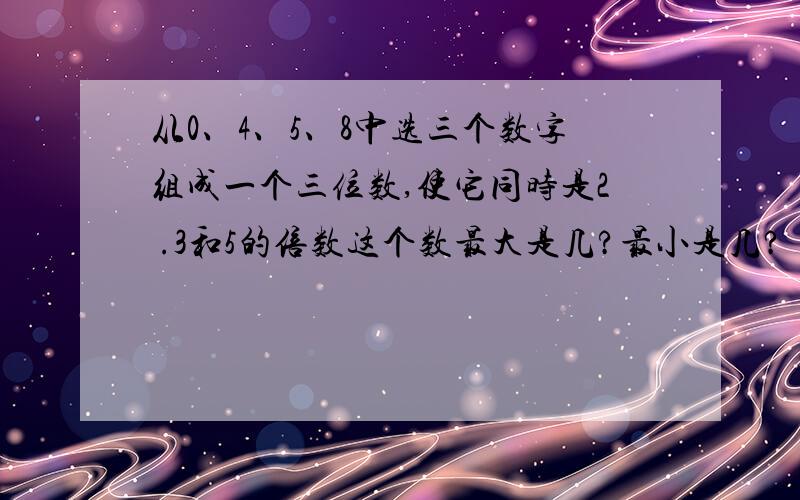 从0、4、5、8中选三个数字组成一个三位数,使它同时是2 .3和5的倍数这个数最大是几?最小是几?