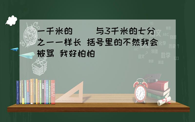 一千米的( )与3千米的七分之一一样长 括号里的不然我会被骂 我好怕怕