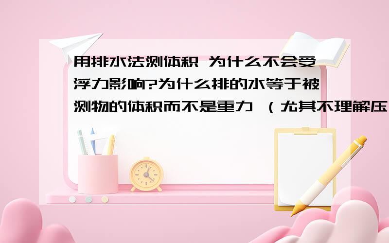 用排水法测体积 为什么不会受浮力影响?为什么排的水等于被测物的体积而不是重力 （尤其不理解压入法）