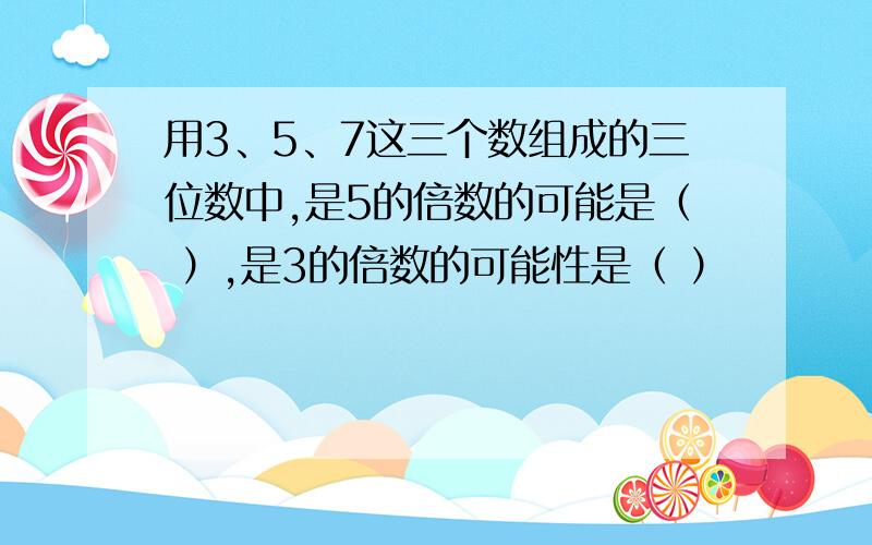 用3、5、7这三个数组成的三位数中,是5的倍数的可能是（ ）,是3的倍数的可能性是（ ）